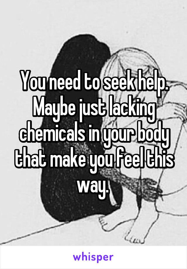 You need to seek help. Maybe just lacking chemicals in your body that make you feel this way. 