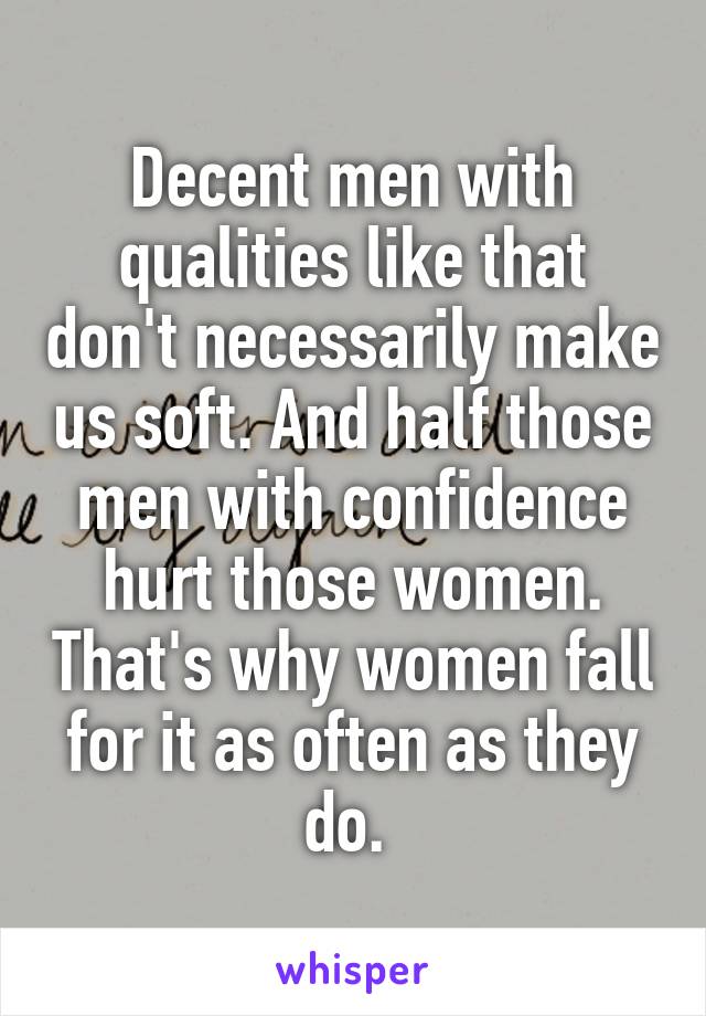 Decent men with qualities like that don't necessarily make us soft. And half those men with confidence hurt those women. That's why women fall for it as often as they do. 