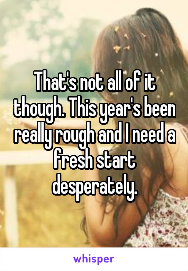 That's not all of it though. This year's been really rough and I need a fresh start desperately.