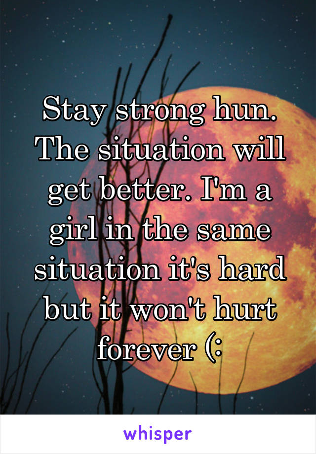 Stay strong hun. The situation will get better. I'm a girl in the same situation it's hard but it won't hurt forever (: