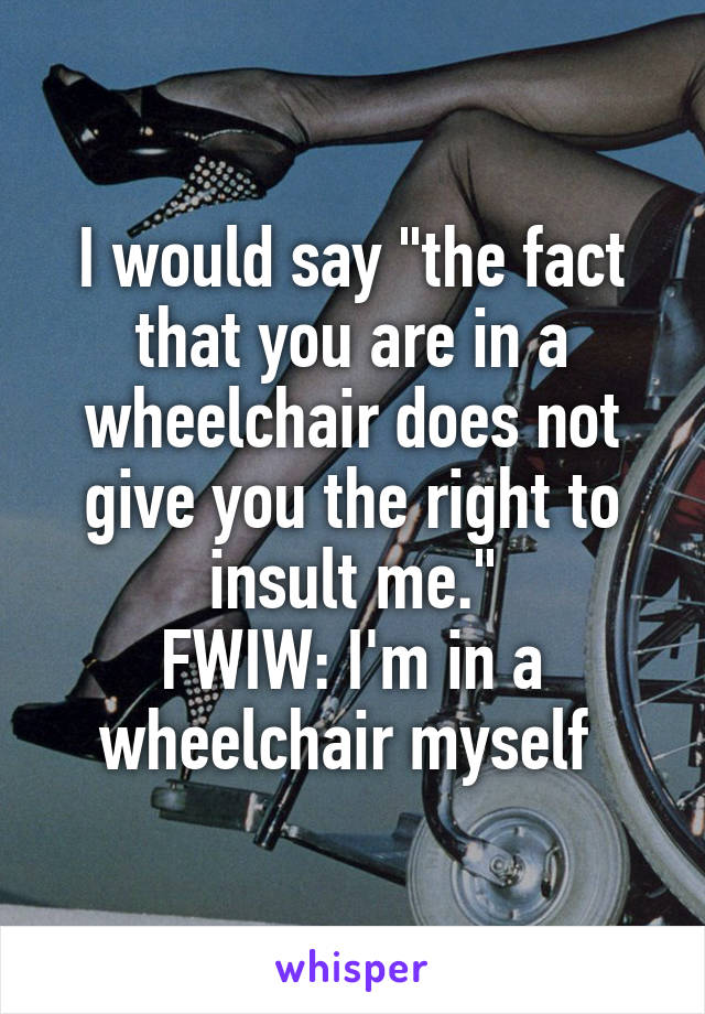 I would say "the fact that you are in a wheelchair does not give you the right to insult me."
FWIW: I'm in a wheelchair myself 