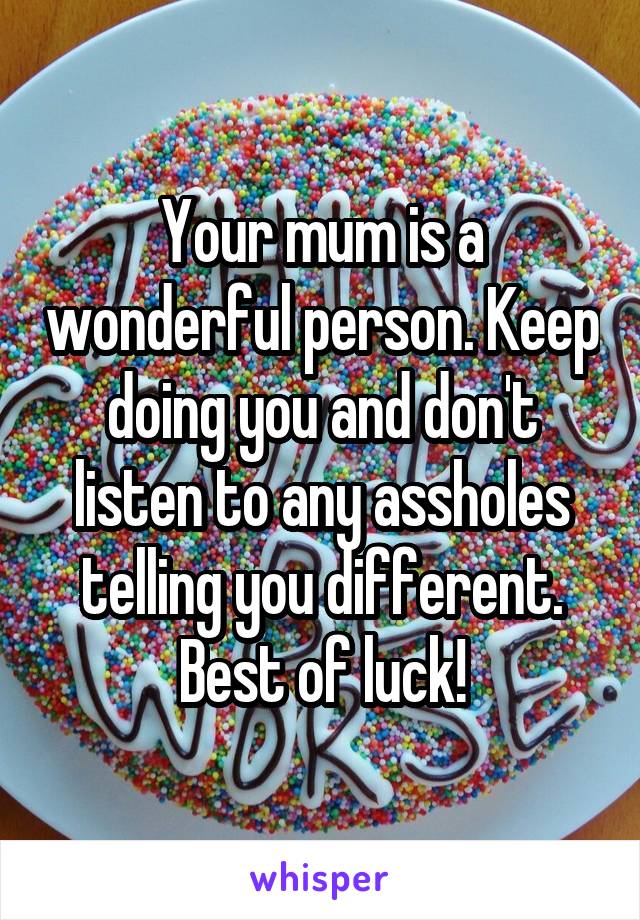 Your mum is a wonderful person. Keep doing you and don't listen to any assholes telling you different. Best of luck!