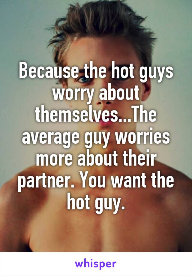 Because the hot guys worry about themselves...The average guy worries more about their partner. You want the hot guy.