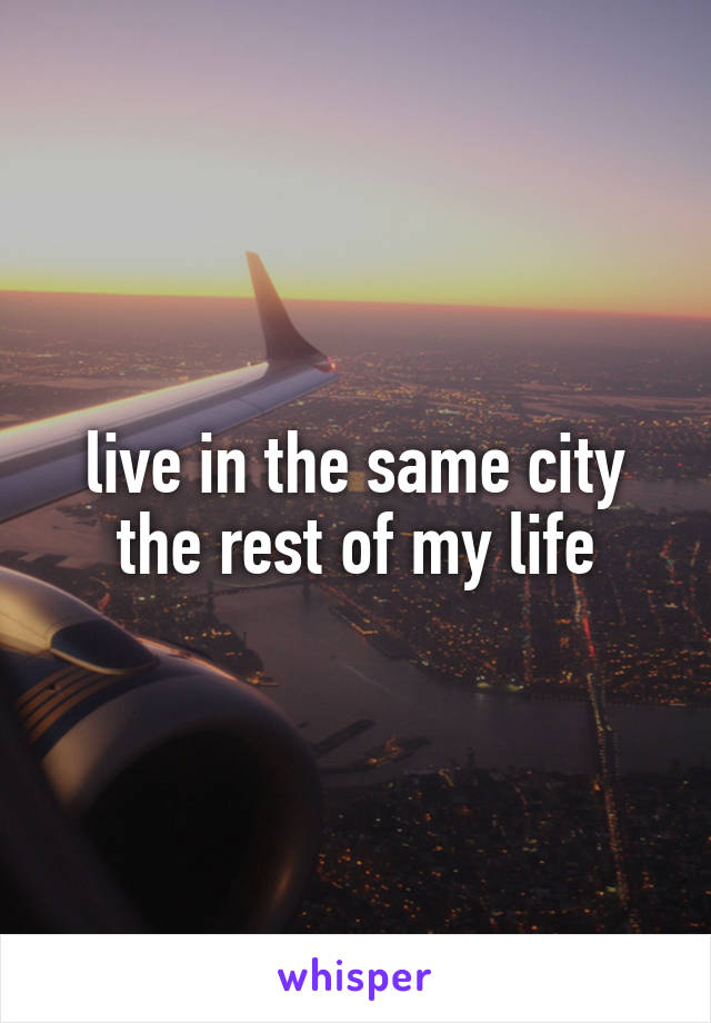 live in the same city the rest of my life