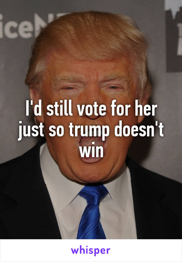I'd still vote for her just so trump doesn't win