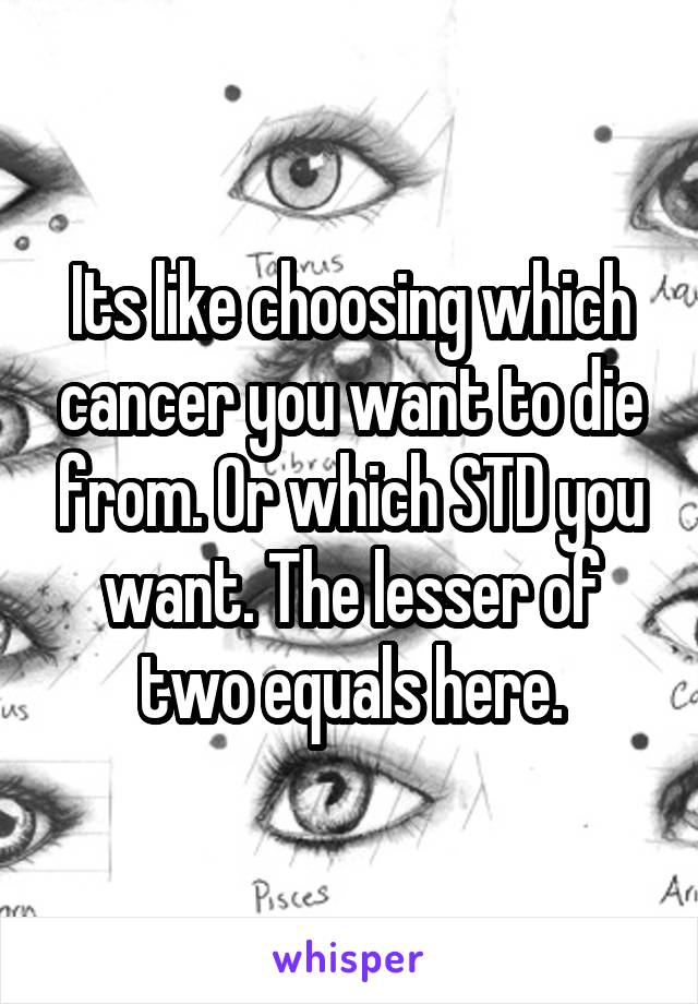 Its like choosing which cancer you want to die from. Or which STD you want. The lesser of two equals here.