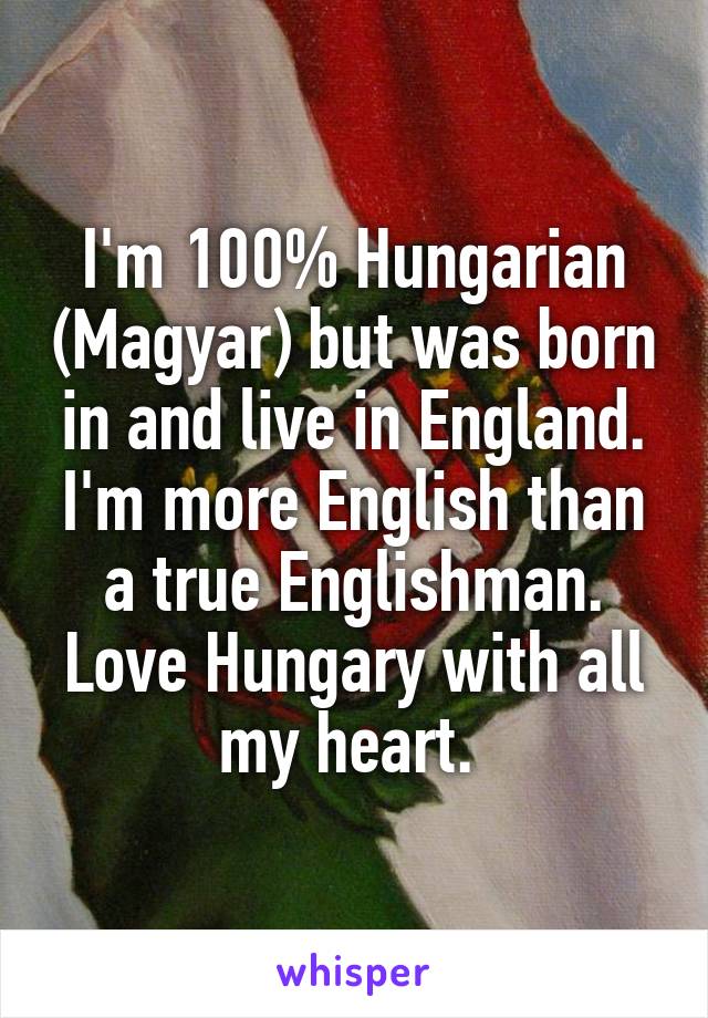 I'm 100% Hungarian (Magyar) but was born in and live in England. I'm more English than a true Englishman. Love Hungary with all my heart. 