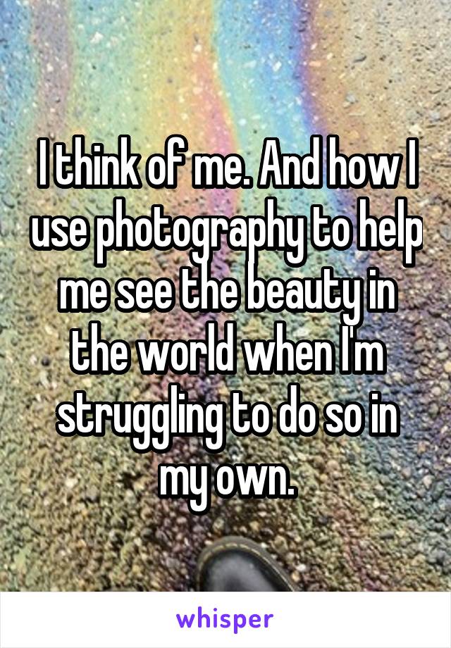 I think of me. And how I use photography to help me see the beauty in the world when I'm struggling to do so in my own.