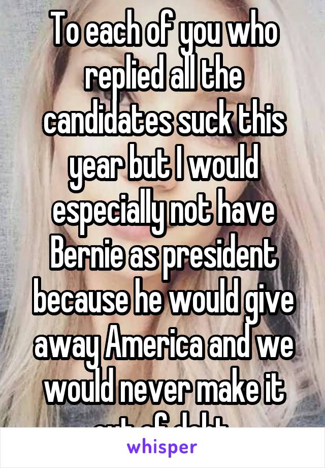 To each of you who replied all the candidates suck this year but I would especially not have Bernie as president because he would give away America and we would never make it out of debt 