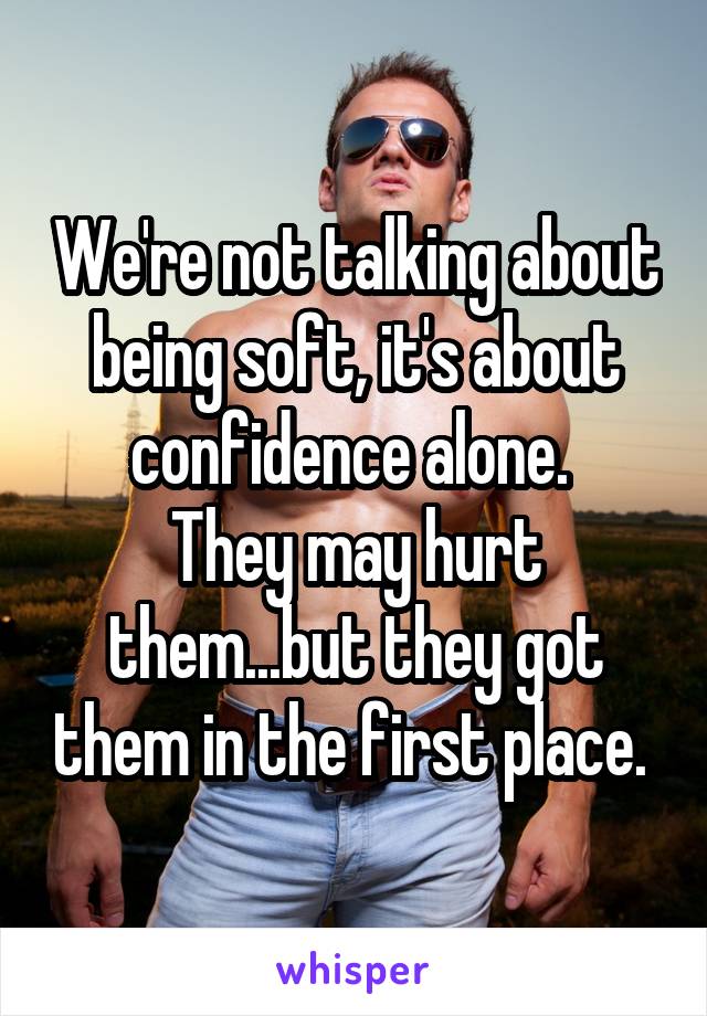 We're not talking about being soft, it's about confidence alone. 
They may hurt them...but they got them in the first place. 