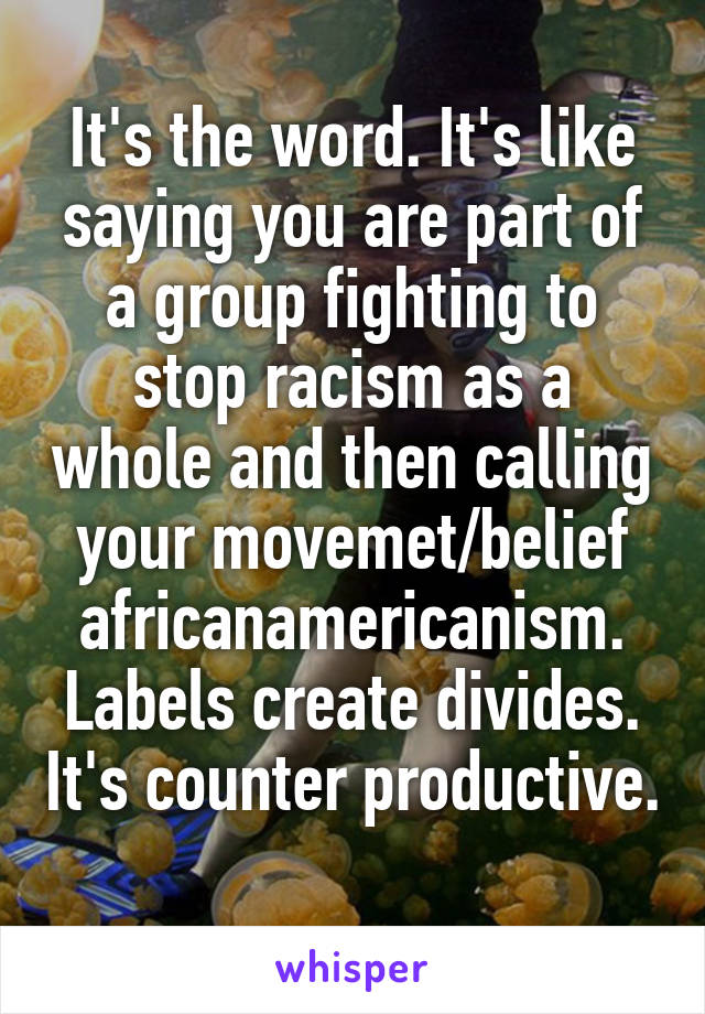 It's the word. It's like saying you are part of a group fighting to stop racism as a whole and then calling your movemet/belief africanamericanism. Labels create divides. It's counter productive. 