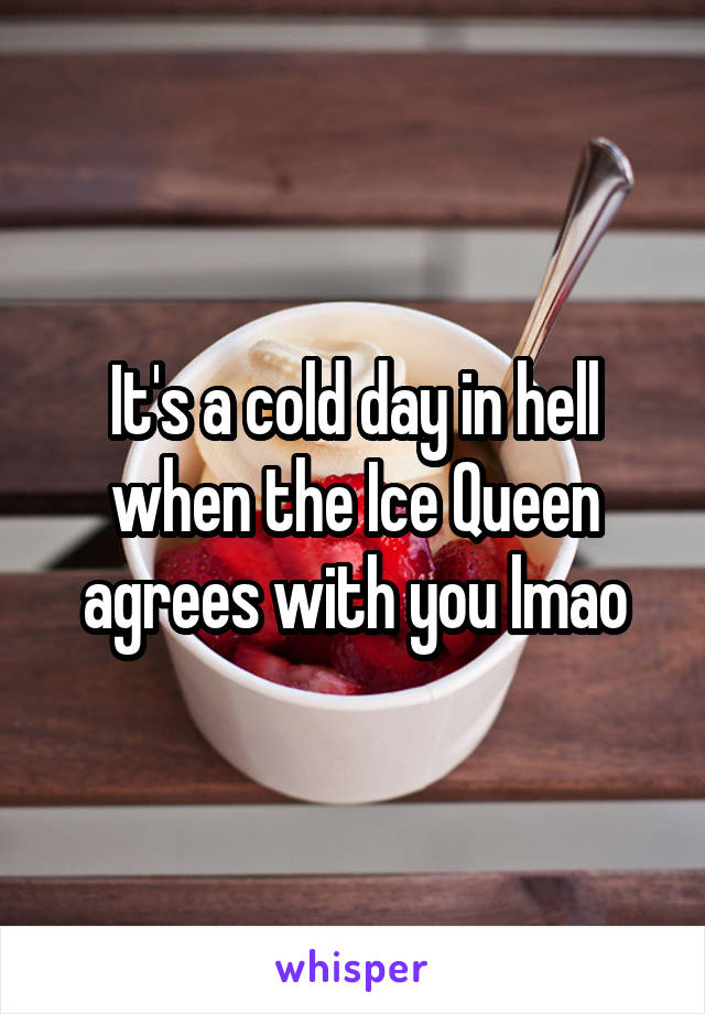 It's a cold day in hell when the Ice Queen agrees with you lmao