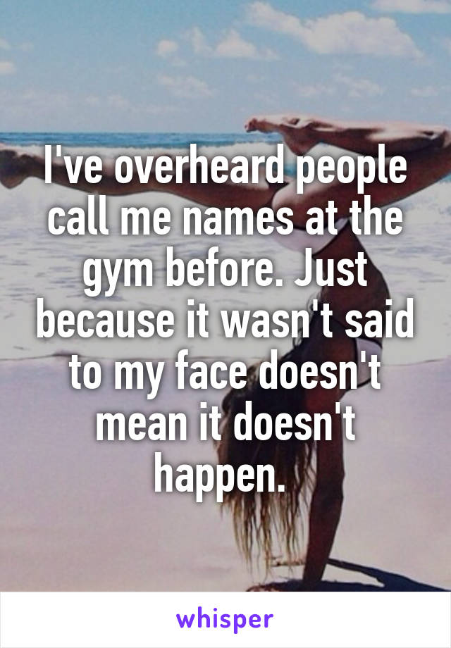 I've overheard people call me names at the gym before. Just because it wasn't said to my face doesn't mean it doesn't happen. 