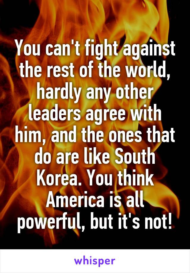 You can't fight against the rest of the world, hardly any other leaders agree with him, and the ones that do are like South Korea. You think America is all powerful, but it's not!