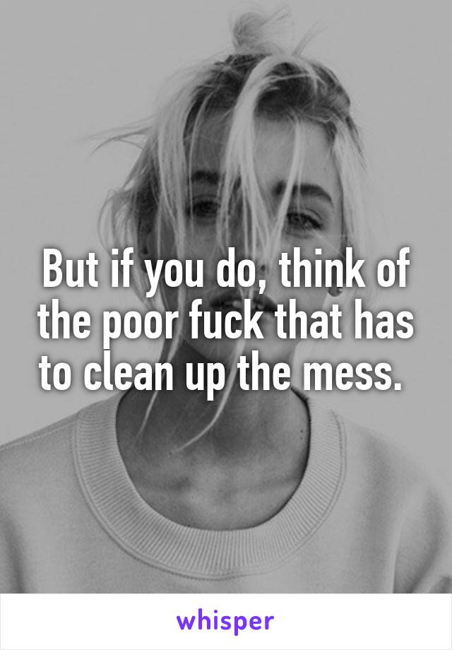 But if you do, think of the poor fuck that has to clean up the mess. 