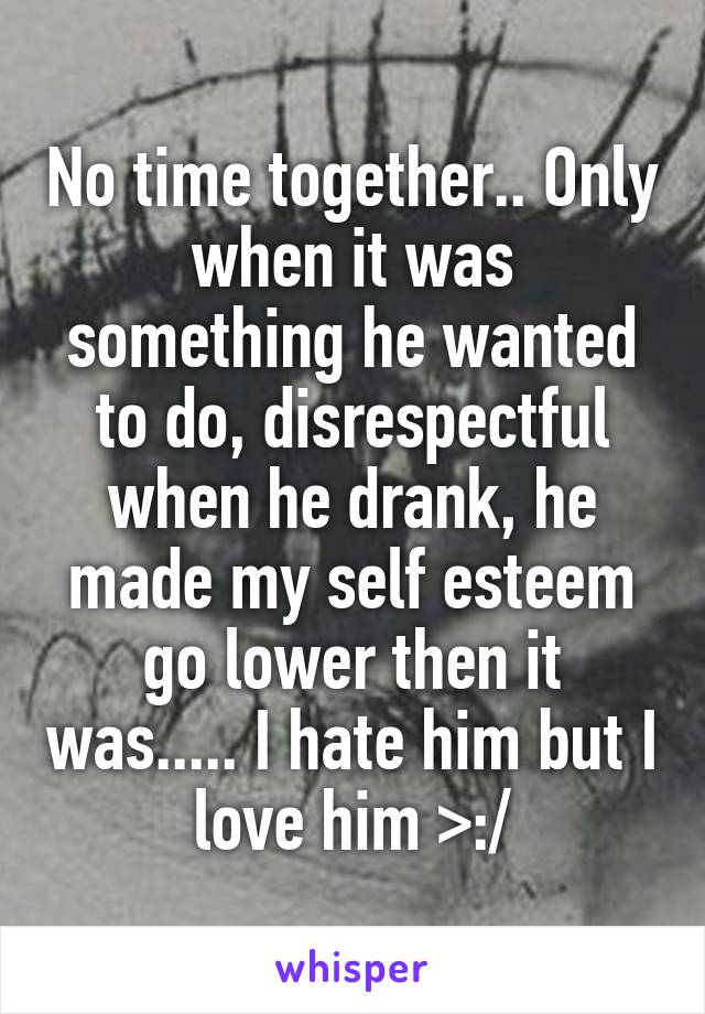 No time together.. Only when it was something he wanted to do, disrespectful when he drank, he made my self esteem go lower then it was..... I hate him but I love him >:/
