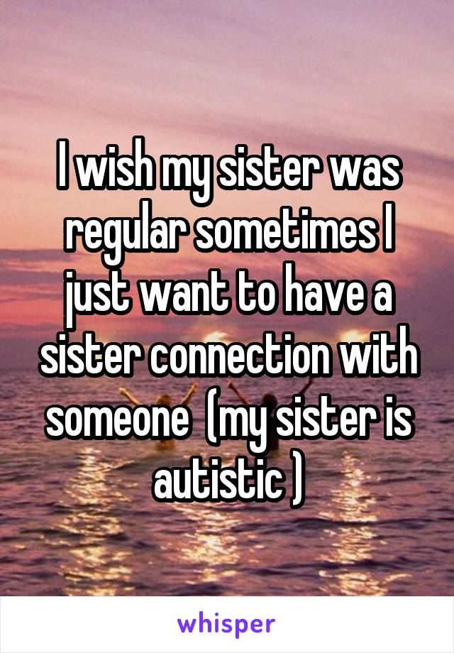 I wish my sister was regular sometimes I just want to have a sister connection with someone  (my sister is autistic )