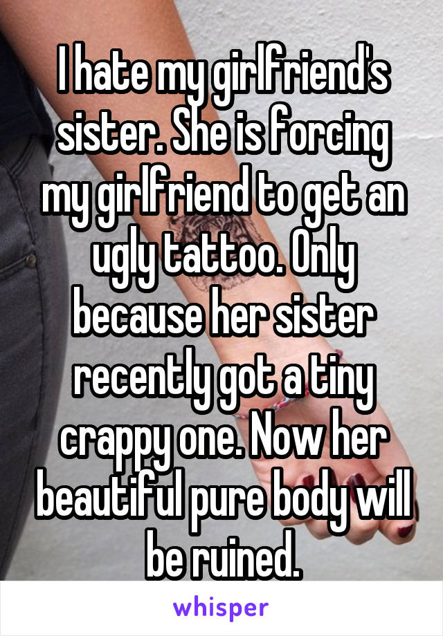 I hate my girlfriend's sister. She is forcing my girlfriend to get an ugly tattoo. Only because her sister recently got a tiny crappy one. Now her beautiful pure body will be ruined.