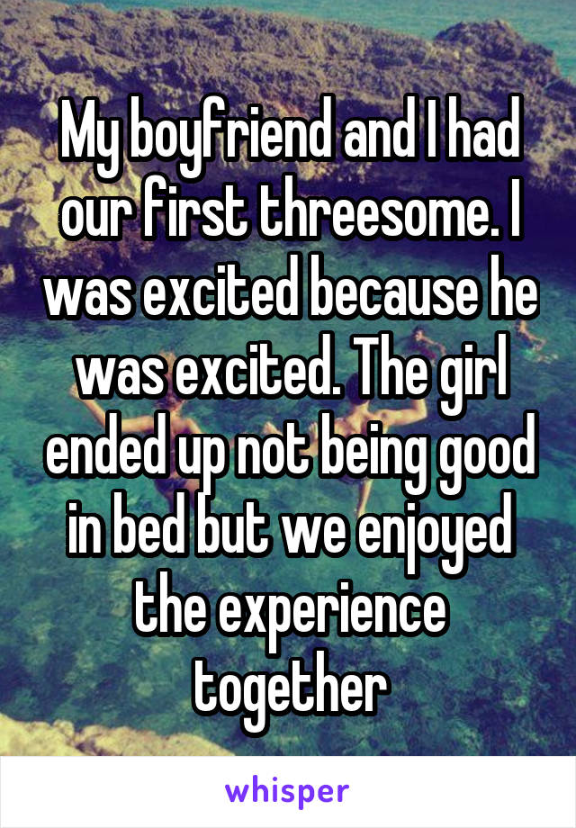 My boyfriend and I had our first threesome. I was excited because he was excited. The girl ended up not being good in bed but we enjoyed the experience together