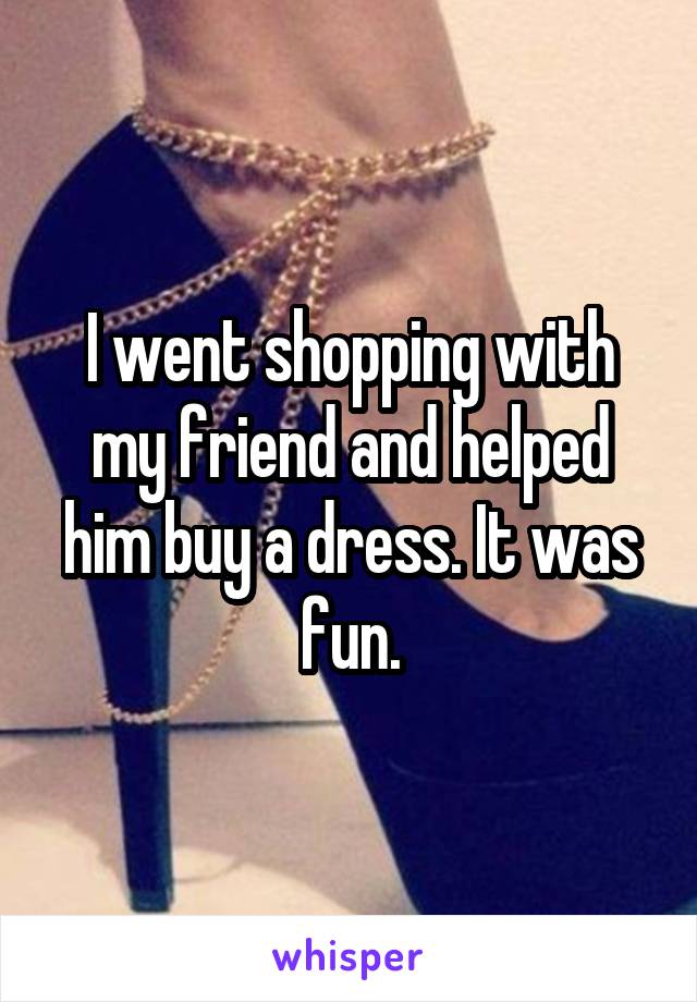 I went shopping with my friend and helped him buy a dress. It was fun.