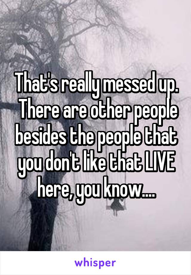 That's really messed up.  There are other people besides the people that you don't like that LIVE here, you know....