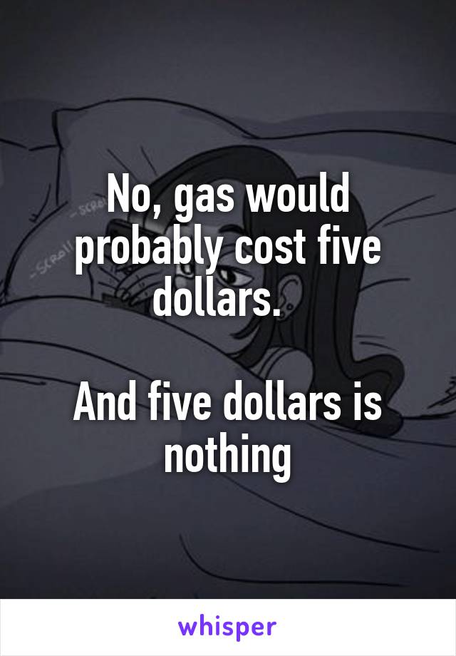 No, gas would probably cost five dollars.  

And five dollars is nothing