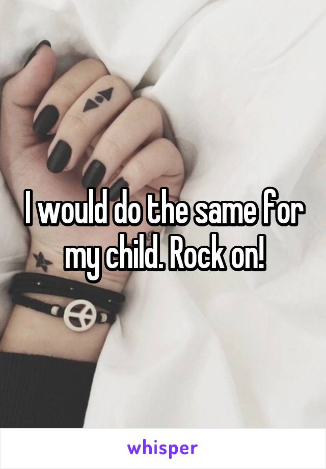 I would do the same for my child. Rock on!