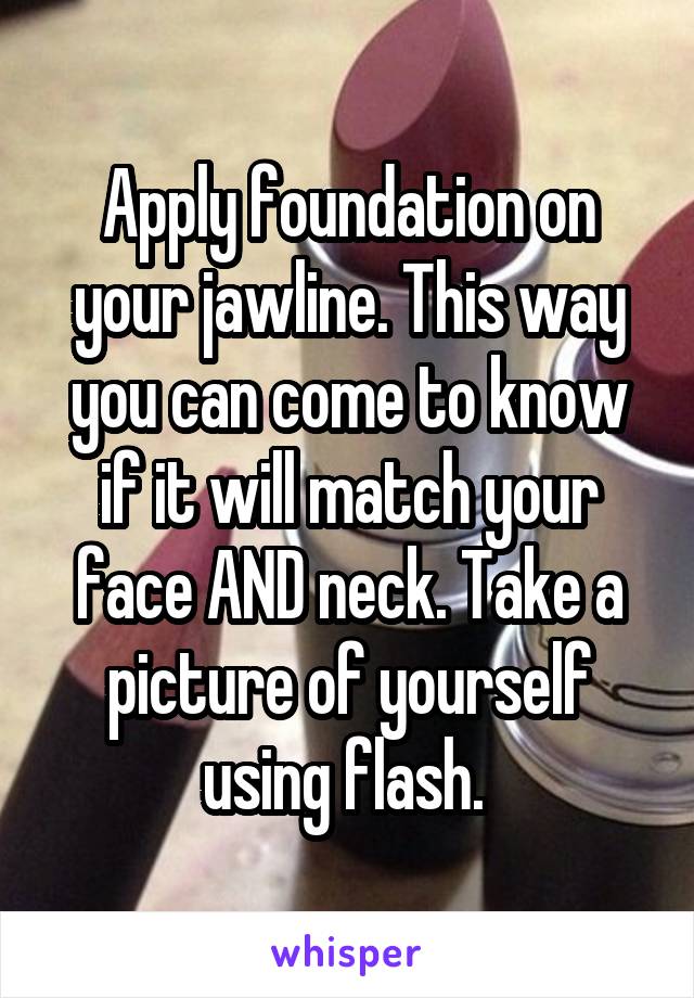 Apply foundation on your jawline. This way you can come to know if it will match your face AND neck. Take a picture of yourself using flash. 