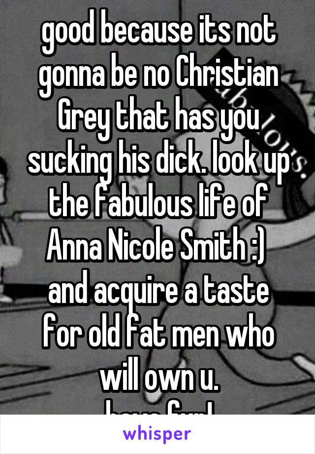good because its not gonna be no Christian Grey that has you sucking his dick. look up the fabulous life of Anna Nicole Smith :) 
and acquire a taste for old fat men who will own u.
have fun!