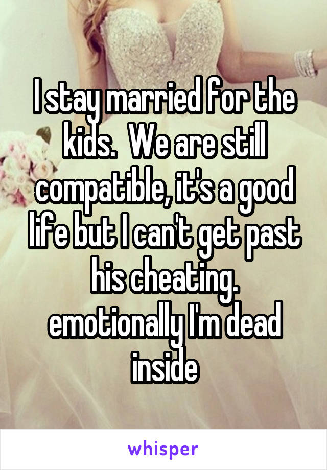I stay married for the kids.  We are still compatible, it's a good life but I can't get past his cheating. emotionally I'm dead inside