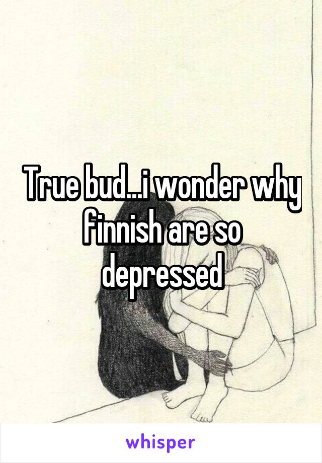 True bud...i wonder why finnish are so depressed