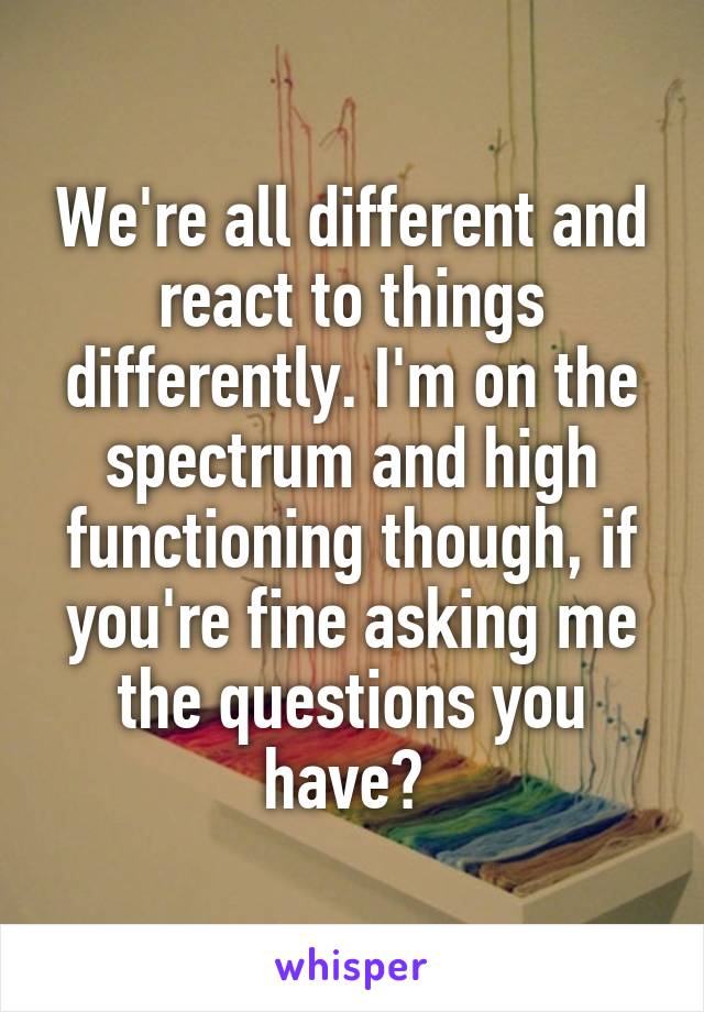 We're all different and react to things differently. I'm on the spectrum and high functioning though, if you're fine asking me the questions you have? 