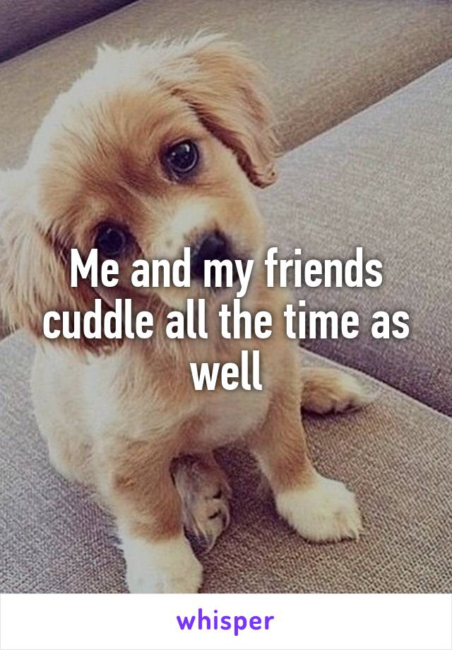 Me and my friends cuddle all the time as well