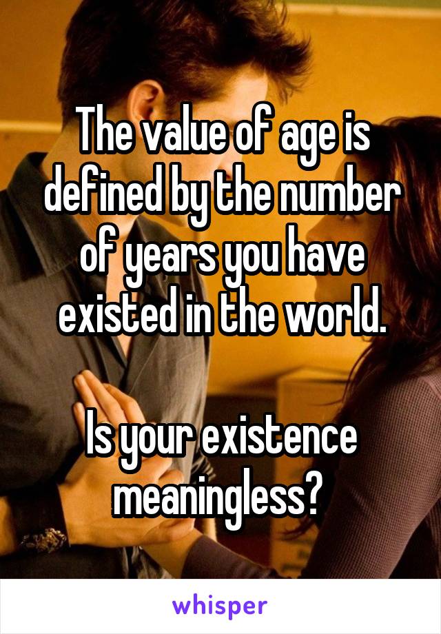 The value of age is defined by the number of years you have existed in the world.

Is your existence meaningless? 