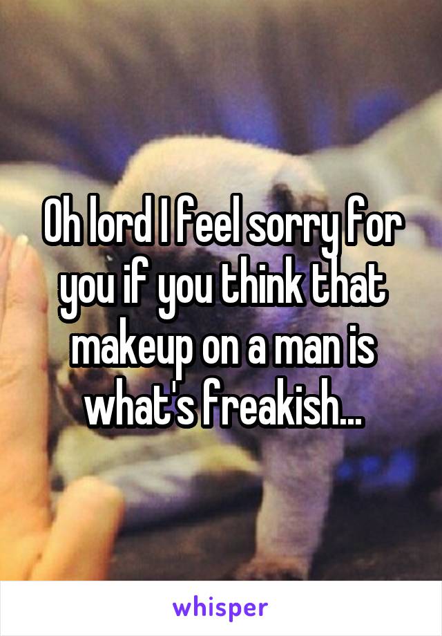 Oh lord I feel sorry for you if you think that makeup on a man is what's freakish...