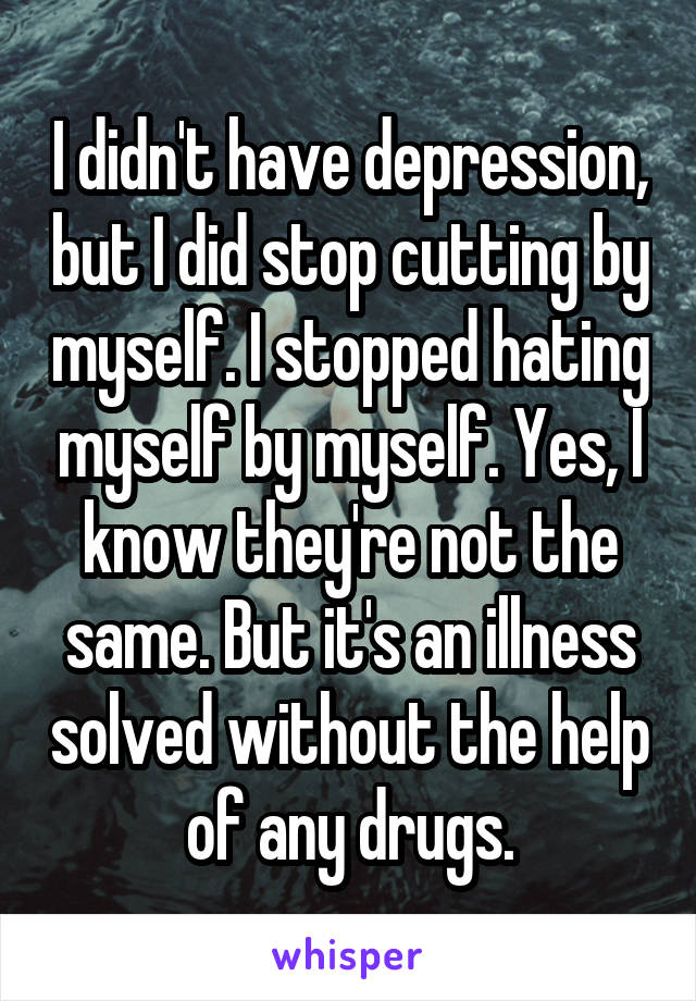 I didn't have depression, but I did stop cutting by myself. I stopped hating myself by myself. Yes, I know they're not the same. But it's an illness solved without the help of any drugs.