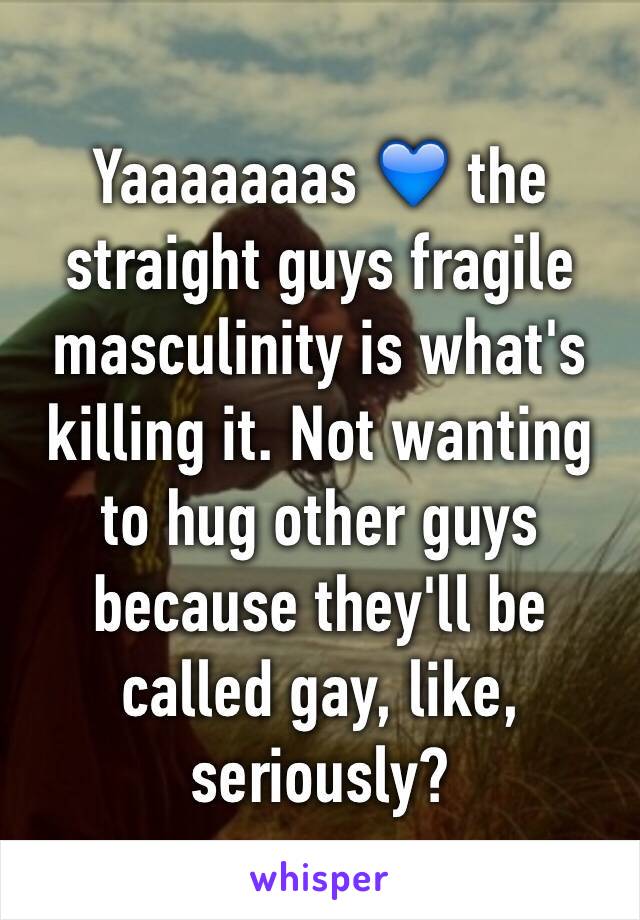 Yaaaaaaas 💙 the straight guys fragile masculinity is what's killing it. Not wanting to hug other guys because they'll be called gay, like, seriously?