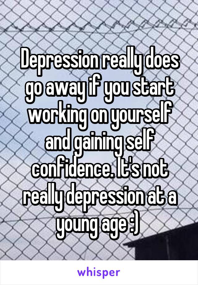 Depression really does go away if you start working on yourself and gaining self confidence. It's not really depression at a young age :) 