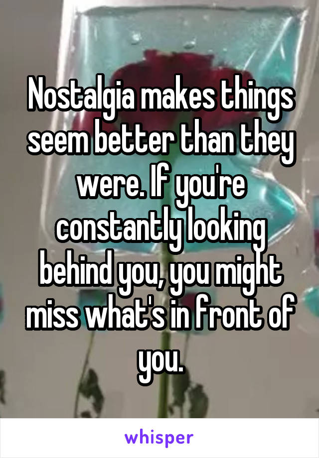 Nostalgia makes things seem better than they were. If you're constantly looking behind you, you might miss what's in front of you.