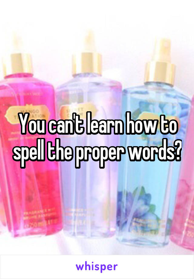 You can't learn how to spell the proper words?