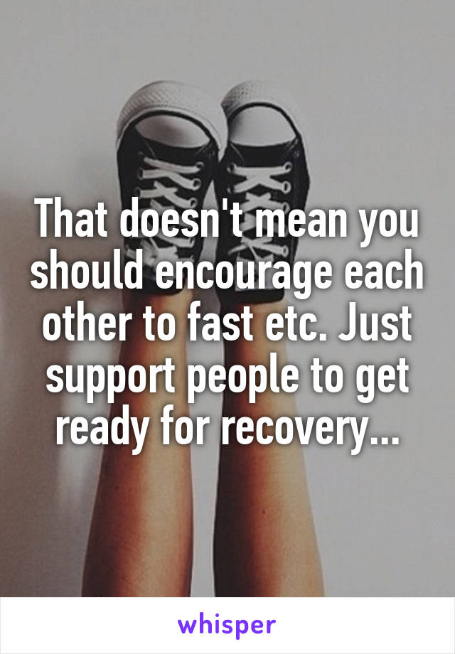 That doesn't mean you should encourage each other to fast etc. Just support people to get ready for recovery...