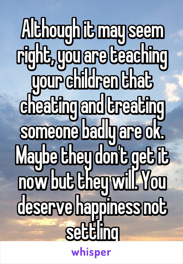 Although it may seem right, you are teaching your children that cheating and treating someone badly are ok. Maybe they don't get it now but they will. You deserve happiness not settling