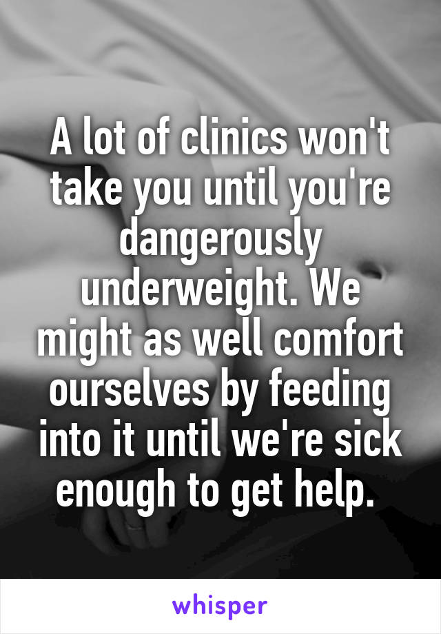 A lot of clinics won't take you until you're dangerously underweight. We might as well comfort ourselves by feeding into it until we're sick enough to get help. 
