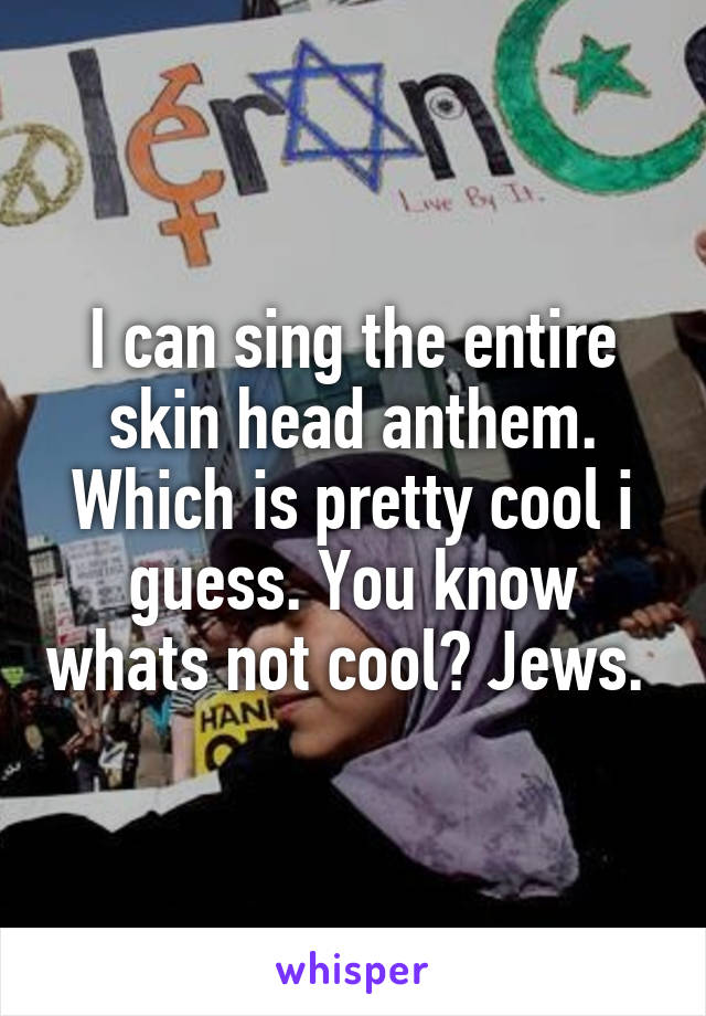 I can sing the entire skin head anthem. Which is pretty cool i guess. You know whats not cool? Jews. 