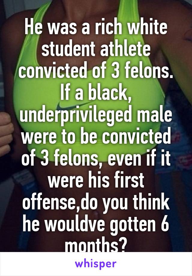 He was a rich white student athlete convicted of 3 felons. If a black, underprivileged male were to be convicted of 3 felons, even if it were his first offense,do you think he wouldve gotten 6 months?