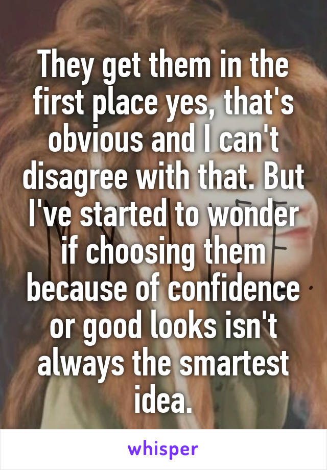 They get them in the first place yes, that's obvious and I can't disagree with that. But I've started to wonder if choosing them because of confidence or good looks isn't always the smartest idea.