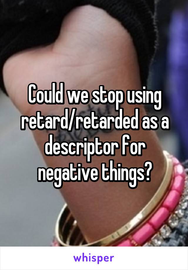 Could we stop using retard/retarded as a descriptor for negative things?