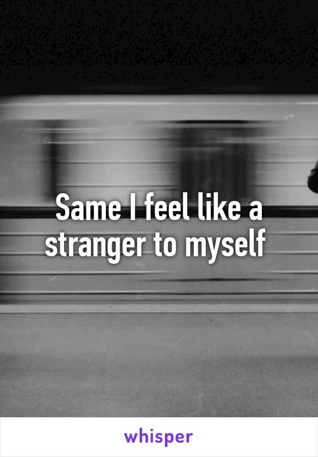 Same I feel like a stranger to myself 