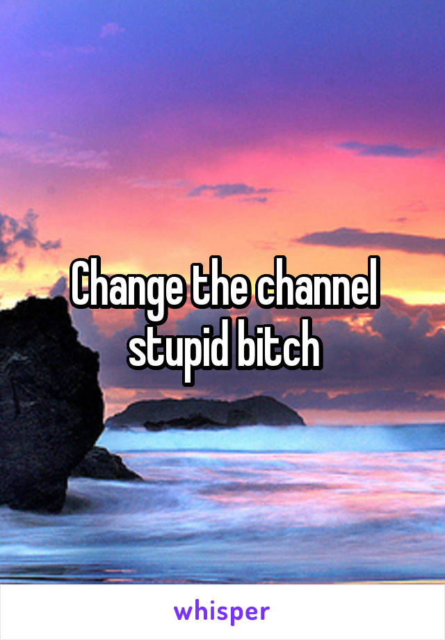 Change the channel stupid bitch
