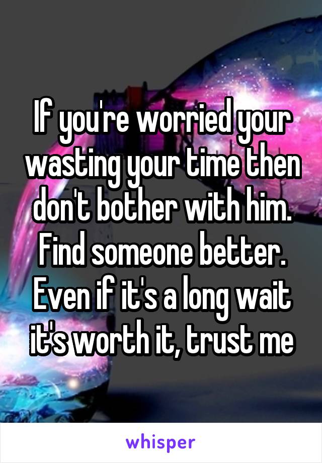 If you're worried your wasting your time then don't bother with him. Find someone better. Even if it's a long wait it's worth it, trust me